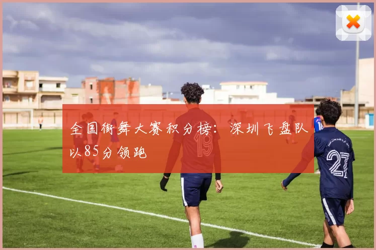 全国街舞大赛积分榜：深圳飞盘队以85分领跑