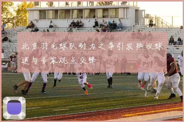 北京羽毛球队耐力之争引发热议球迷与专家观点交锋