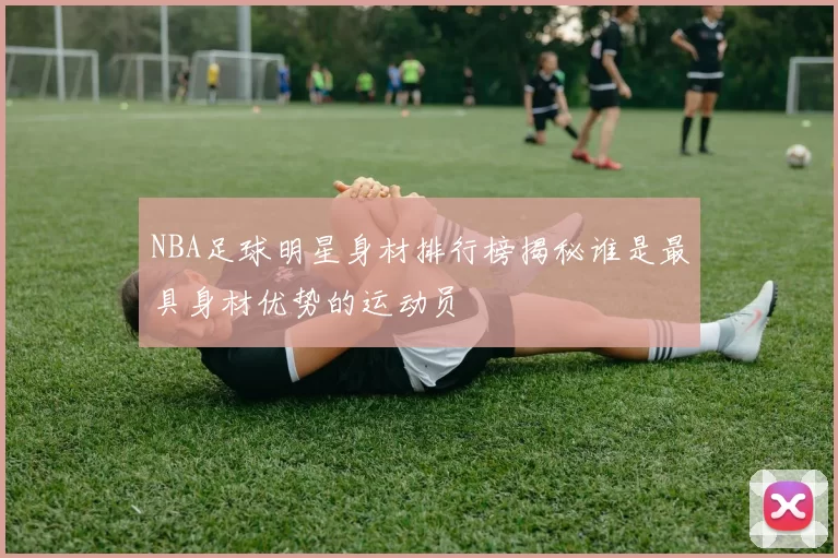 NBA足球明星身材排行榜揭秘谁是最具身材优势的运动员
