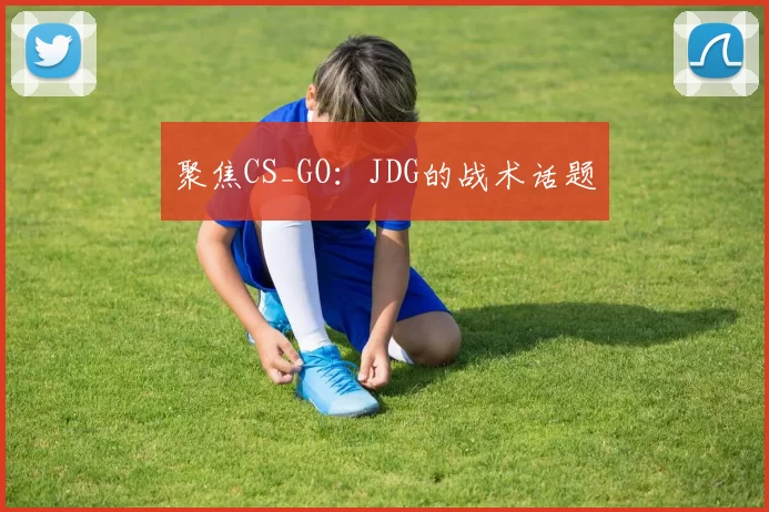 聚焦CS_GO：JDG的战术话题