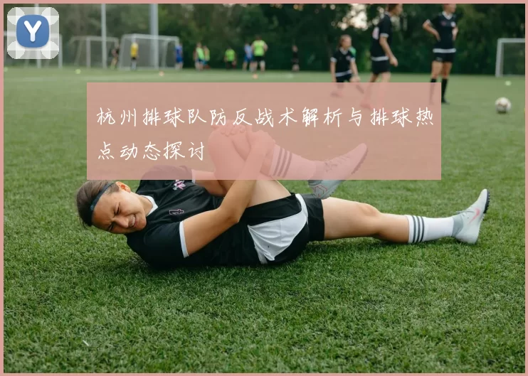 杭州排球队防反战术解析与排球热点动态探讨