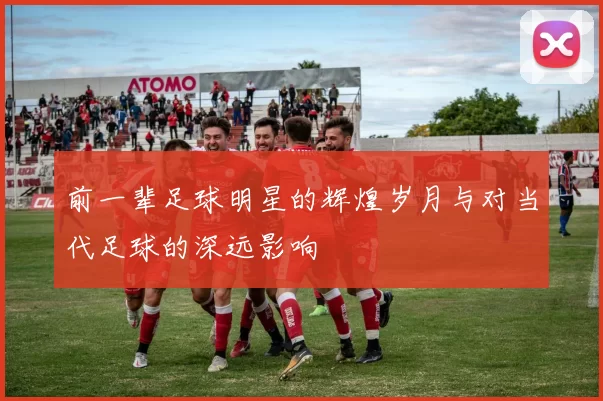 前一辈足球明星的辉煌岁月与对当代足球的深远影响