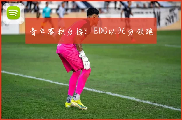 青年赛积分榜：EDG以96分领跑