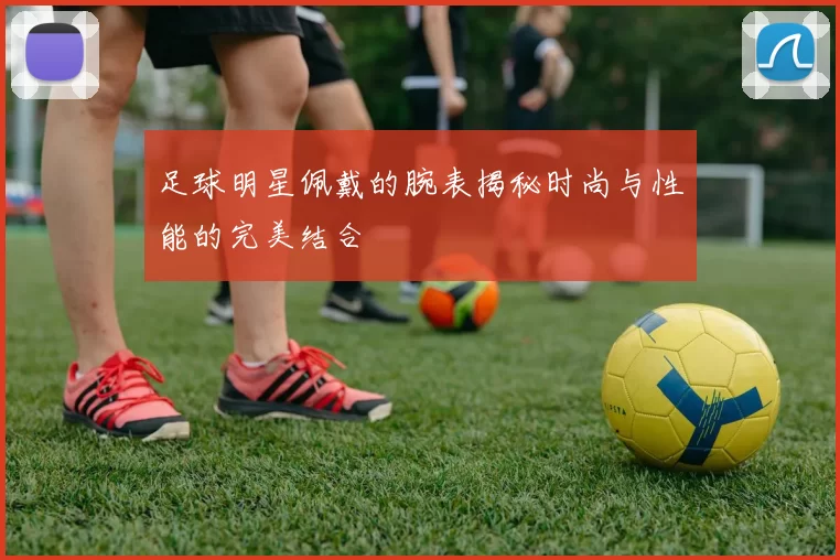 足球明星佩戴的腕表揭秘时尚与性能的完美结合